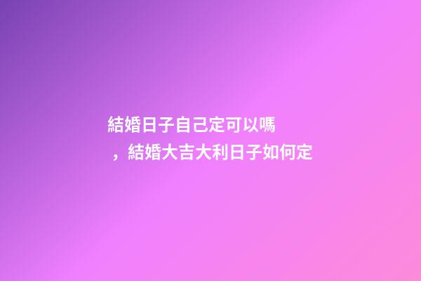 結婚日子自己定可以嗎，結婚大吉大利日子如何定